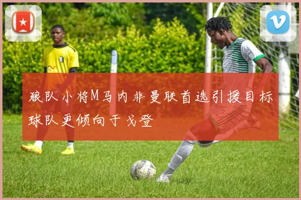 狼队小将M马内非曼联首选引援目标球队更倾向于戈登