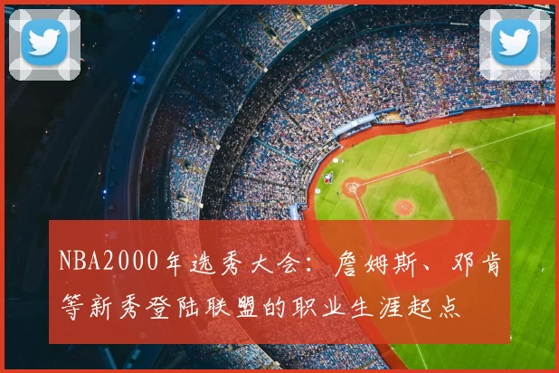 NBA2000年选秀大会：詹姆斯、邓肯等新秀登陆联盟的职业生涯起点