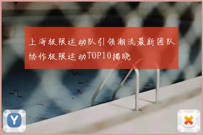 上海极限运动队引领潮流最新团队协作极限运动TOP10揭晓