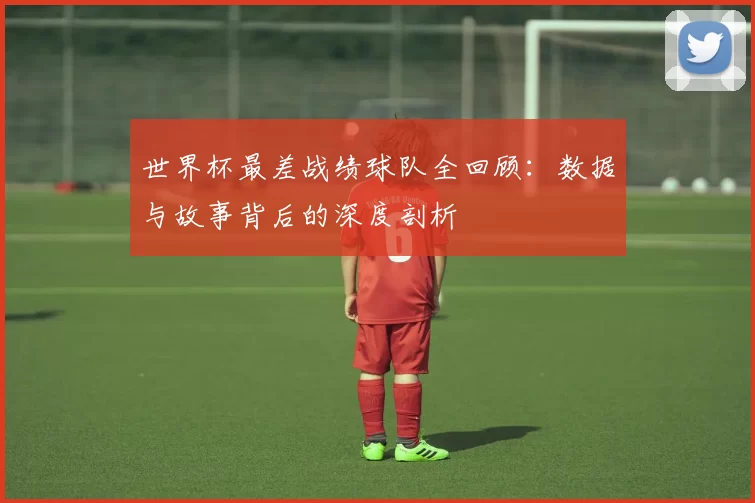 世界杯最差战绩球队全回顾:数据与故事背后的深度剖析