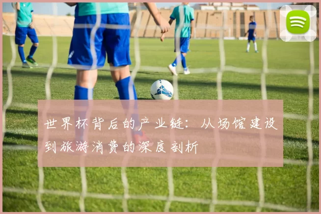 世界杯背后的产业链:从场馆建设到旅游消费的深度剖析