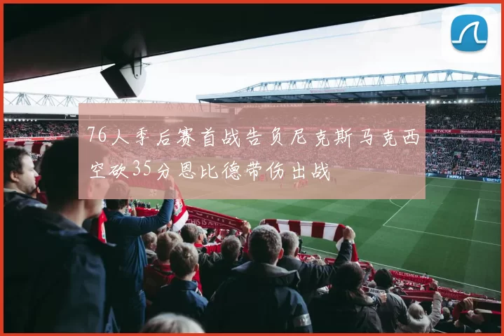 76人季后赛首战告负尼克斯马克西空砍35分恩比德带伤出战