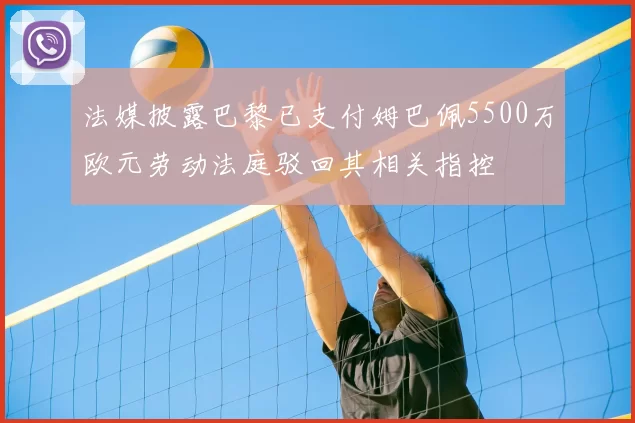 法媒披露巴黎已支付姆巴佩5500万欧元劳动法庭驳回其相关指控