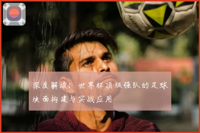 深度解读：世界杯顶级强队的足球块面构建与实战应用