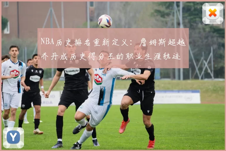NBA历史排名重新定义：詹姆斯超越乔丹成历史得分王的职业生涯轨迹