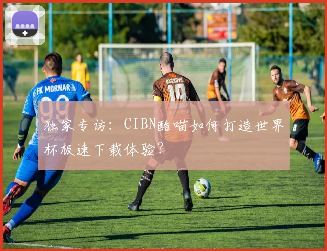 独家专访：CIBN酷喵如何打造世界杯极速下载体验？