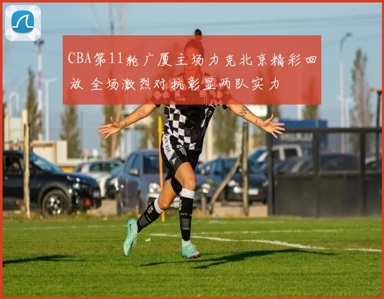 CBA第11轮广厦主场力克北京精彩回放 全场激烈对抗彰显两队实力