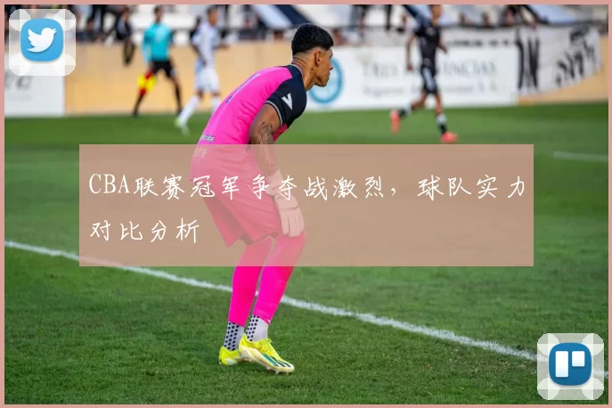 CBA联赛冠军争夺战激烈,球队实力对比分析