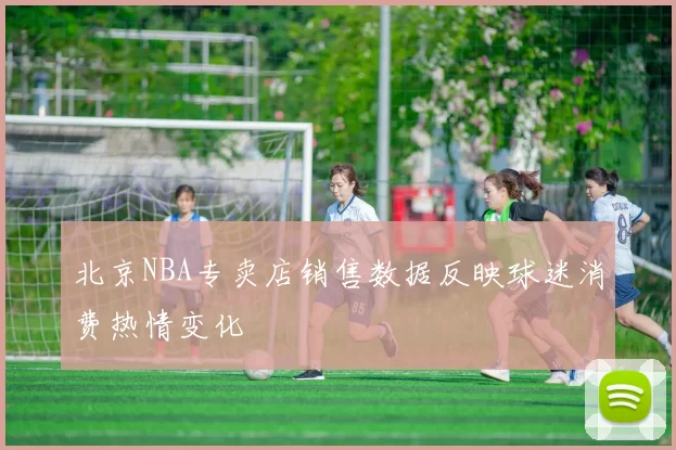 北京NBA专卖店销售数据反映球迷消费热情变化