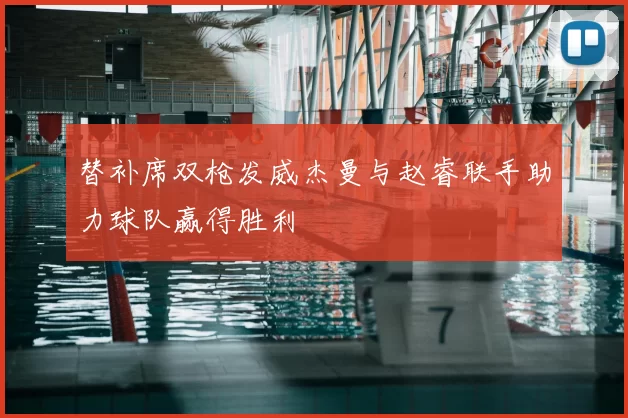 替补席双枪发威杰曼与赵睿联手助力球队赢得胜利