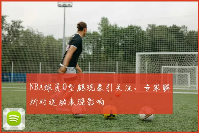 NBA球员O型腿现象引关注,专家解析对运动表现影响