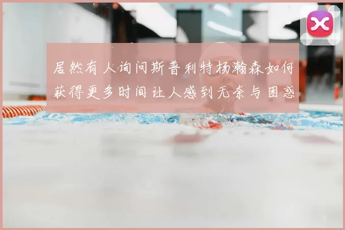 居然有人询问斯普利特杨瀚森如何获得更多时间让人感到无奈与困惑