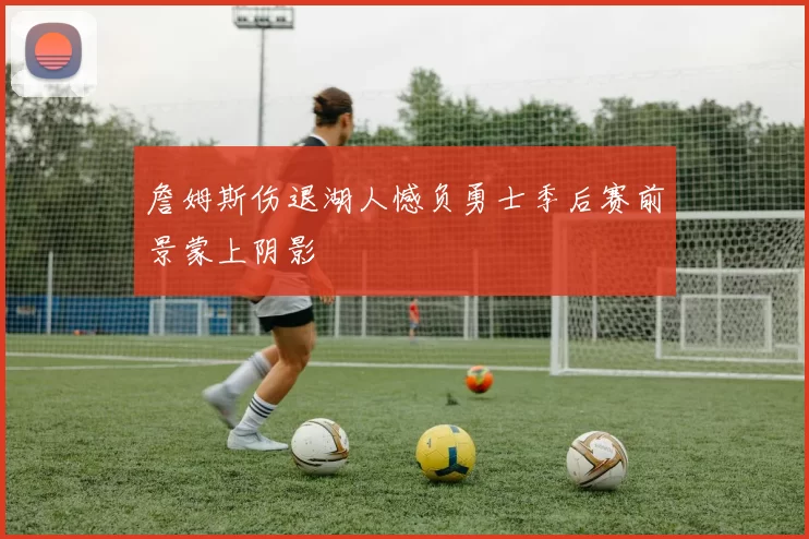 詹姆斯伤退湖人憾负勇士季后赛前景蒙上阴影