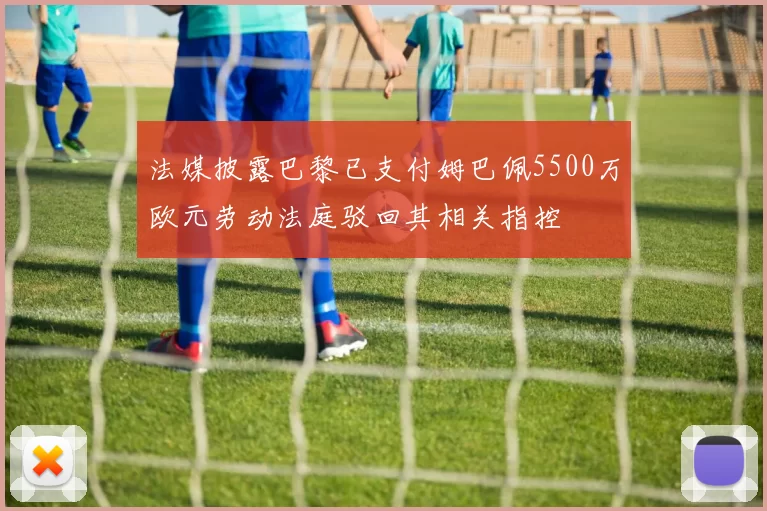 法媒披露巴黎已支付姆巴佩5500万欧元劳动法庭驳回其相关指控