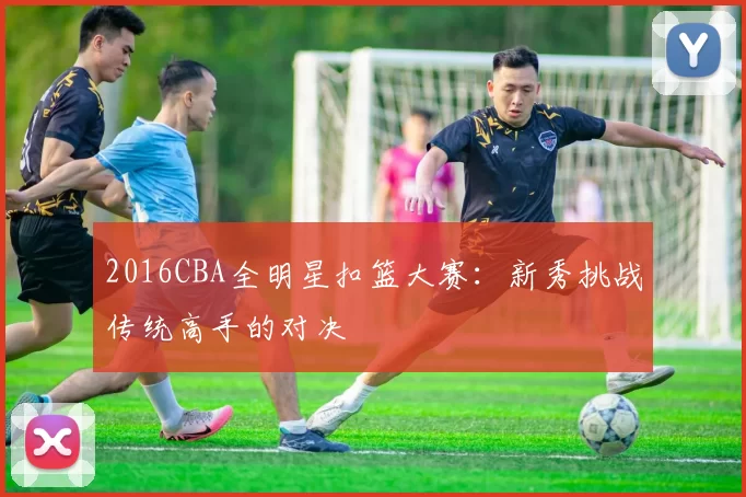 2016CBA全明星扣篮大赛：新秀挑战传统高手的对决