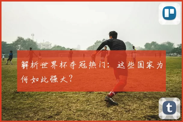 解析世界杯夺冠热门：这些国家为何如此强大？