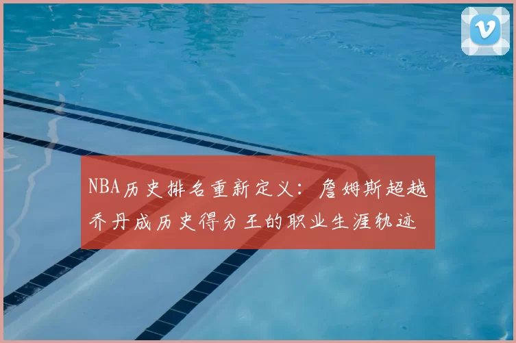 NBA历史排名重新定义:詹姆斯超越乔丹成历史得分王的职业生涯轨迹