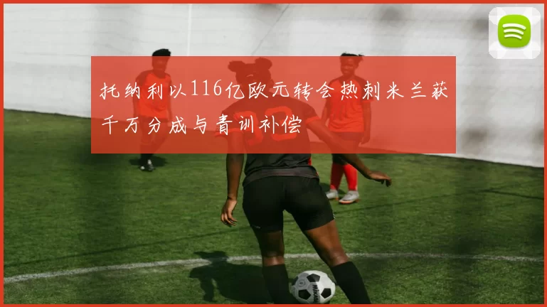 托纳利以116亿欧元转会热刺米兰获千万分成与青训补偿