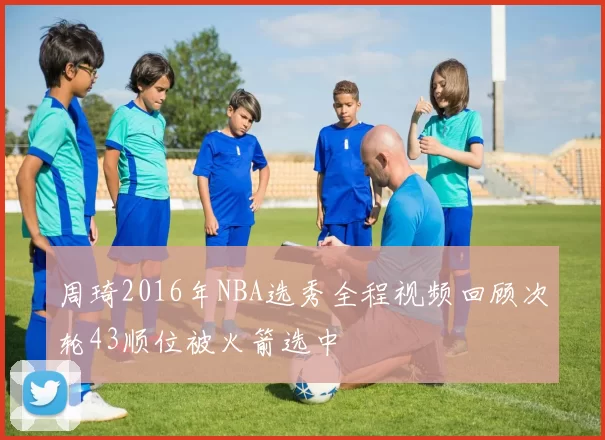 周琦2016年NBA选秀全程视频回顾次轮43顺位被火箭选中