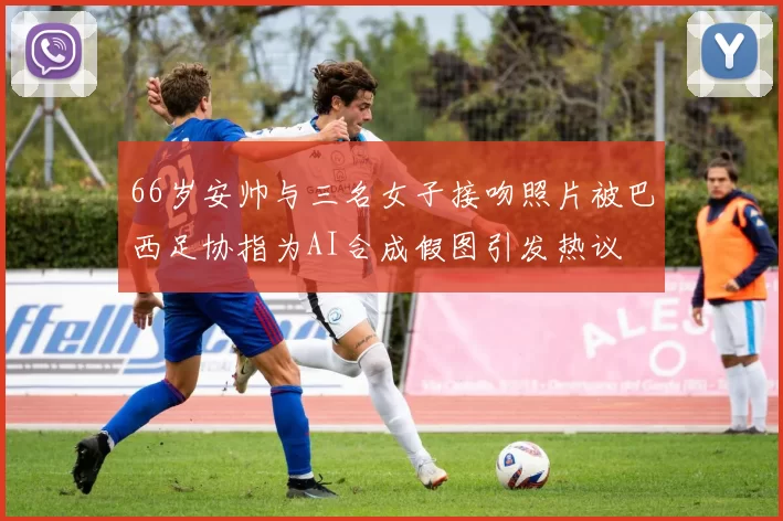 66岁安帅与三名女子接吻照片被巴西足协指为AI合成假图引发热议