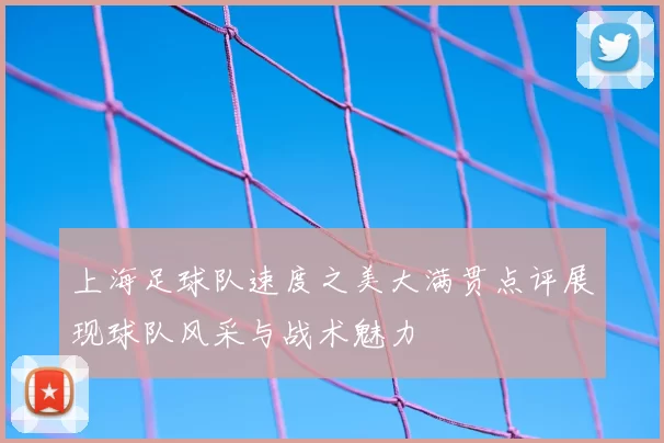 上海足球队速度之美大满贯点评展现球队风采与战术魅力