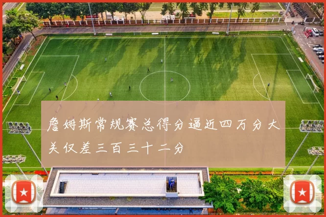 詹姆斯常规赛总得分逼近四万分大关仅差三百三十二分