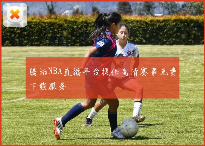 腾讯NBA直播平台提供高清赛事免费下载服务