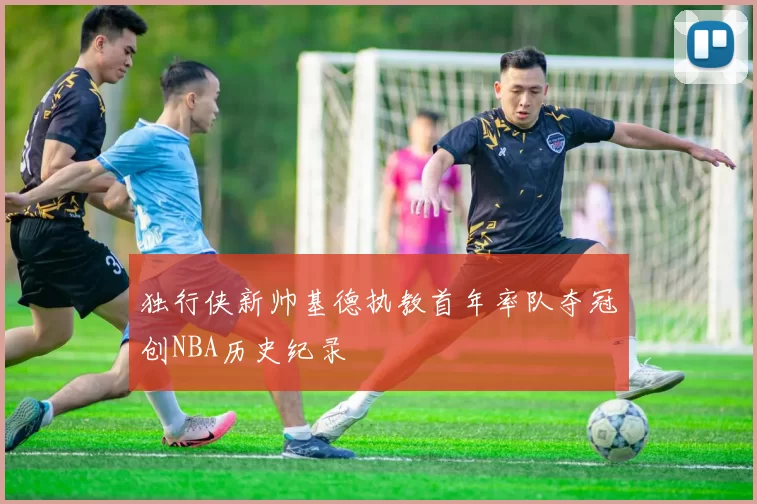 独行侠新帅基德执教首年率队夺冠创NBA历史纪录
