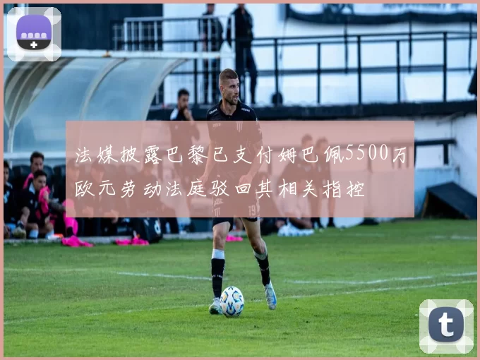 法媒披露巴黎已支付姆巴佩5500万欧元劳动法庭驳回其相关指控