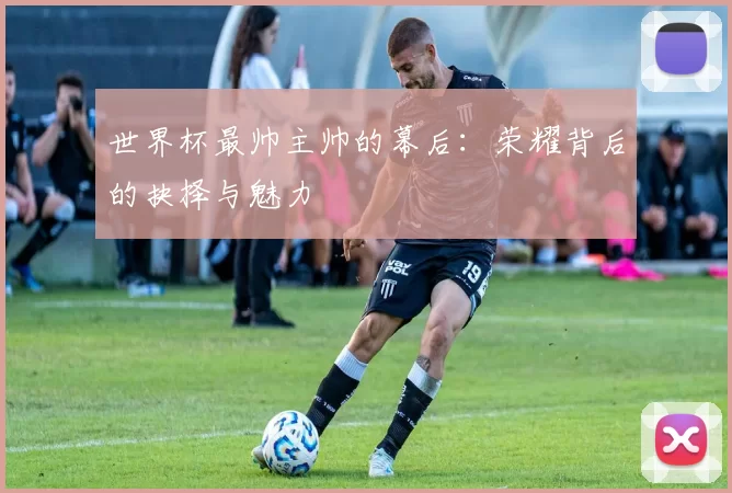 世界杯最帅主帅的幕后：荣耀背后的抉择与魅力