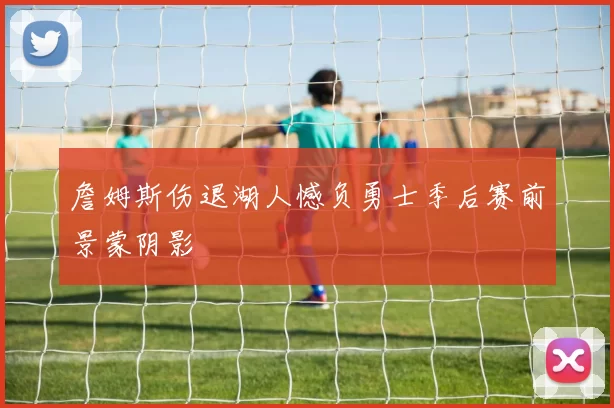 詹姆斯伤退湖人憾负勇士季后赛前景蒙阴影