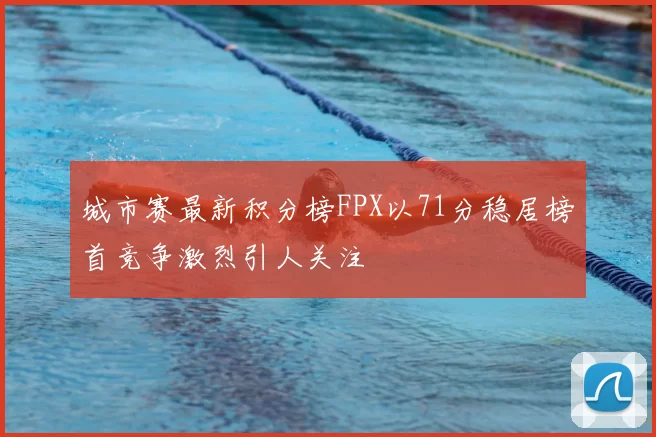 城市赛最新积分榜FPX以71分稳居榜首竞争激烈引人关注