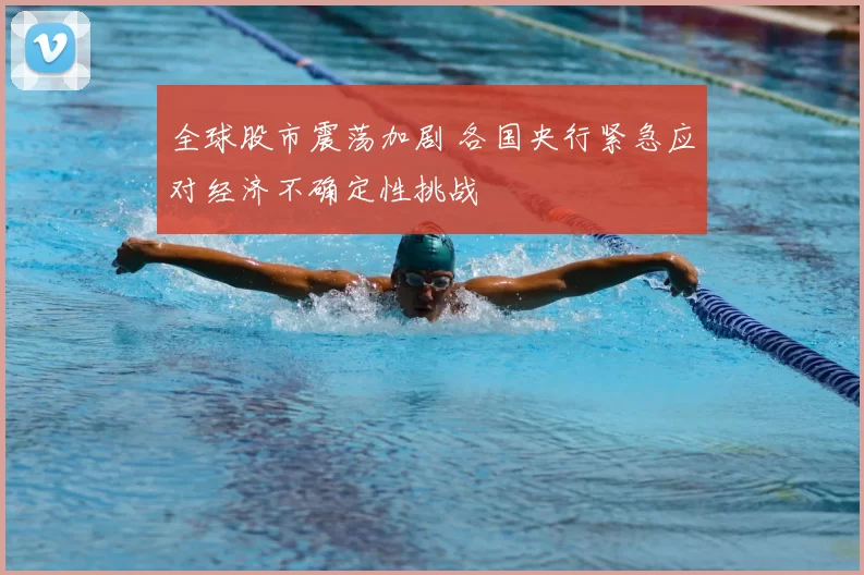 全球股市震荡加剧 各国央行紧急应对经济不确定性挑战