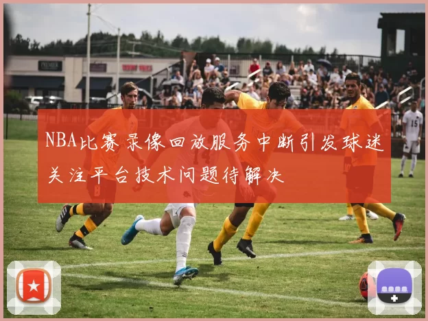 NBA比赛录像回放服务中断引发球迷关注平台技术问题待解决