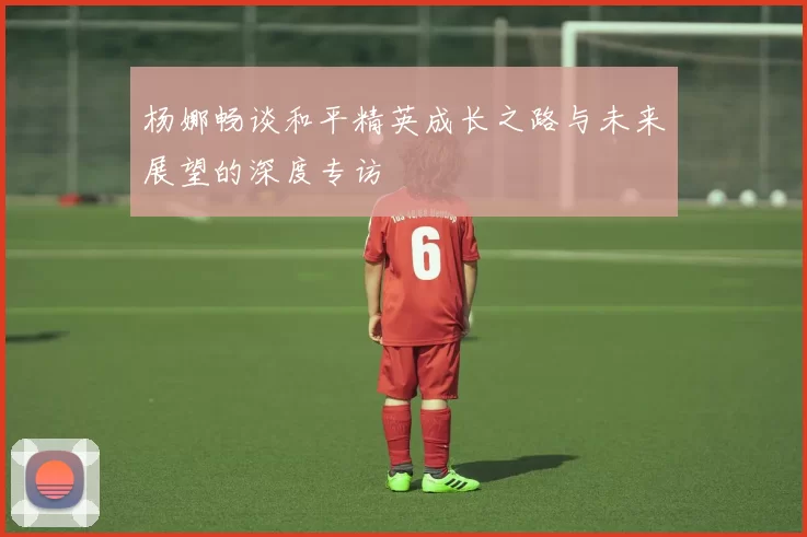 杨娜畅谈和平精英成长之路与未来展望的深度专访