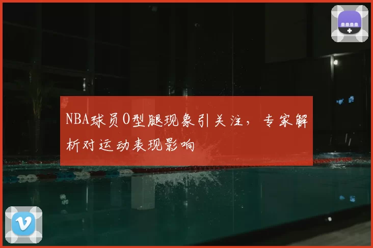 NBA球员O型腿现象引关注,专家解析对运动表现影响