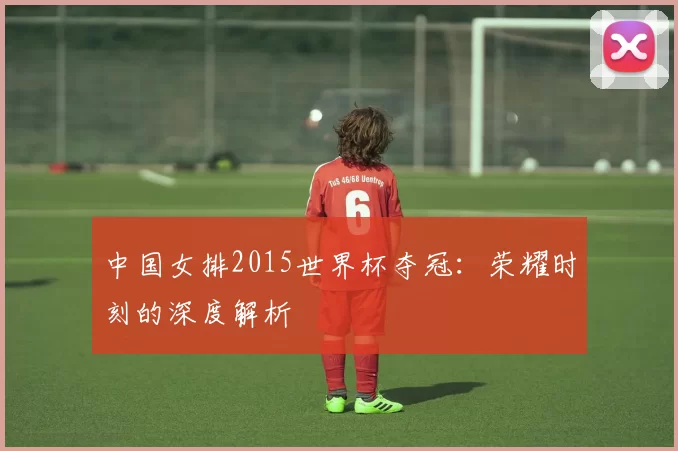 中国女排2015世界杯夺冠：荣耀时刻的深度解析