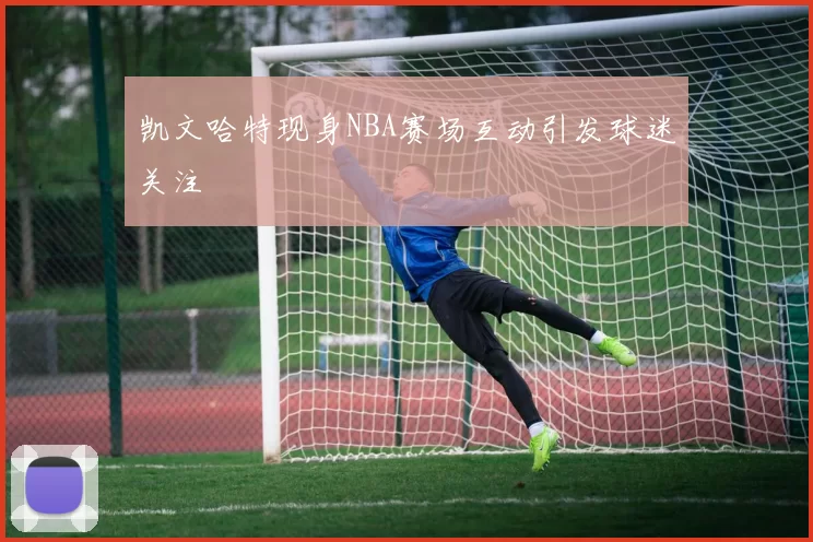 凯文哈特现身NBA赛场互动引发球迷关注