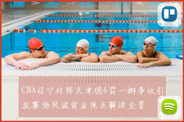 CBA辽宁对阵天津现6罚一掷争议引发赛场风波背后焦点解读全景