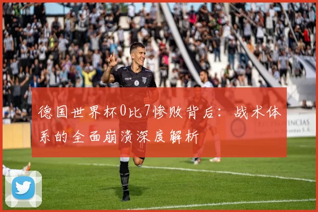 德国世界杯0比7惨败背后:战术体系的全面崩溃深度解析