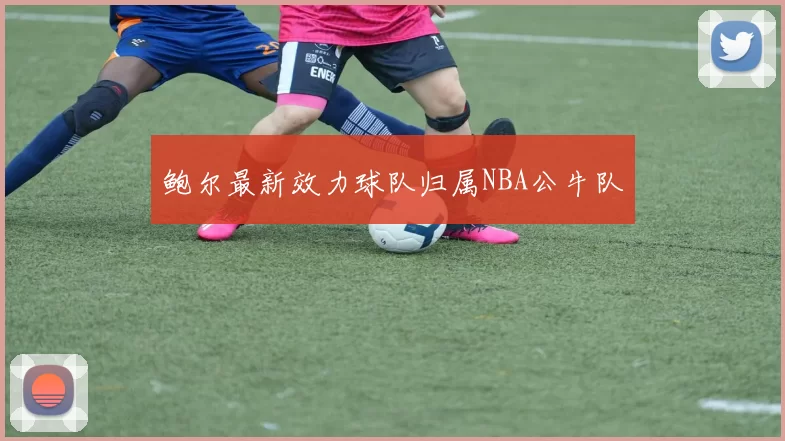 鲍尔最新效力球队归属NBA公牛队