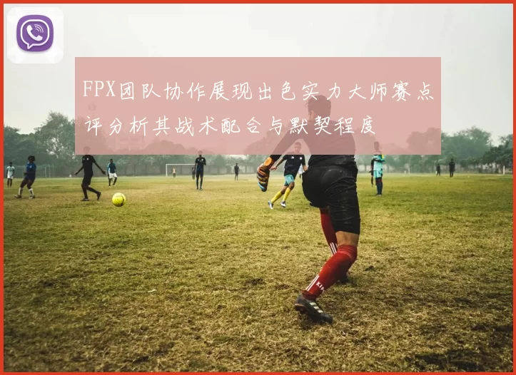 FPX团队协作展现出色实力大师赛点评分析其战术配合与默契程度