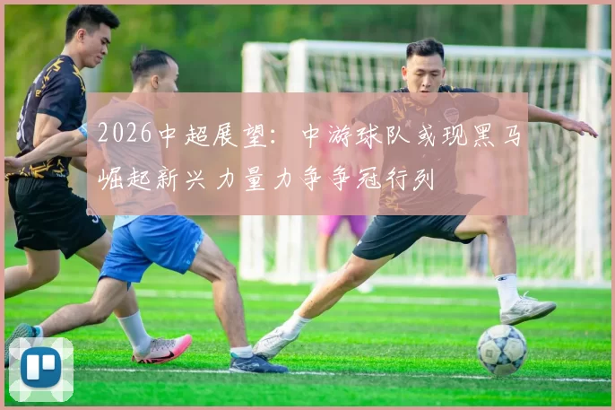 2026中超展望：中游球队或现黑马崛起新兴力量力争争冠行列