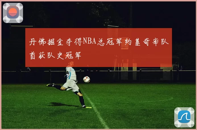 丹佛掘金夺得NBA总冠军约基奇率队首获队史冠军