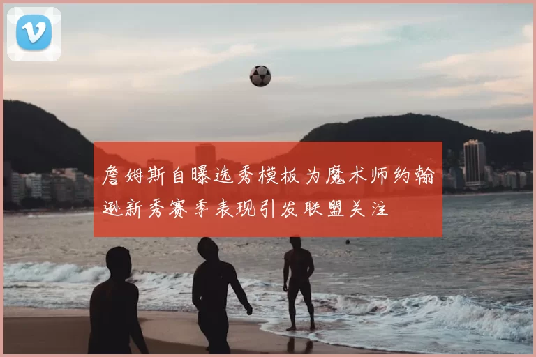詹姆斯自曝选秀模板为魔术师约翰逊新秀赛季表现引发联盟关注