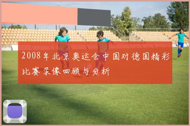 2008年北京奥运会中国对德国精彩比赛录像回顾与分析