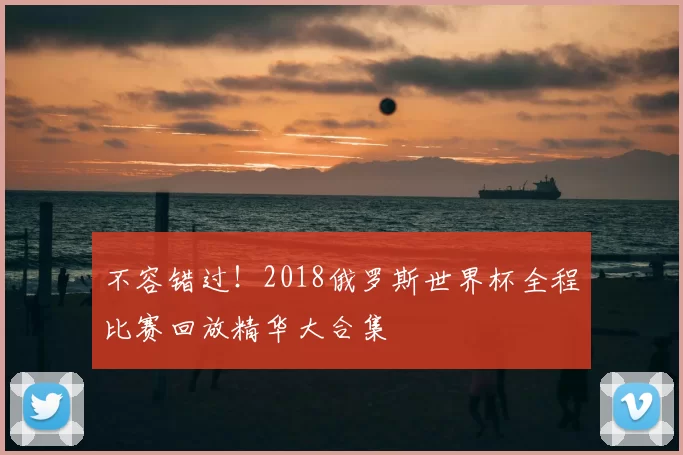 不容错过！2018俄罗斯世界杯全程比赛回放精华大合集