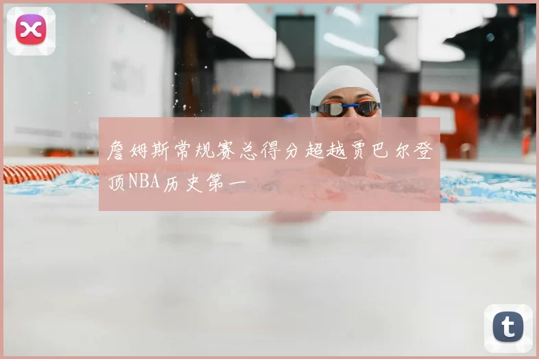 詹姆斯常规赛总得分超越贾巴尔登顶NBA历史第一