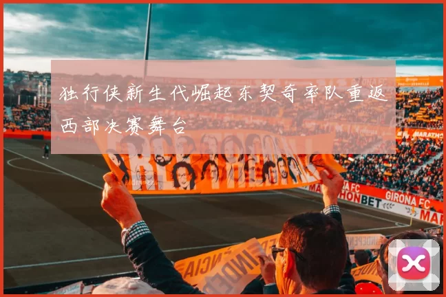 独行侠新生代崛起东契奇率队重返西部决赛舞台
