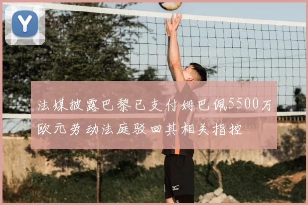 法媒披露巴黎已支付姆巴佩5500万欧元劳动法庭驳回其相关指控